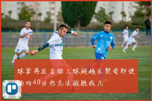 球爹再发言称三球超越东契奇即使场均40分也无法战胜我儿