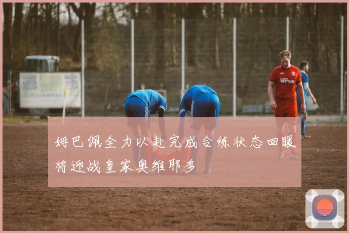 姆巴佩全力以赴完成合练状态回暖将迎战皇家奥维耶多