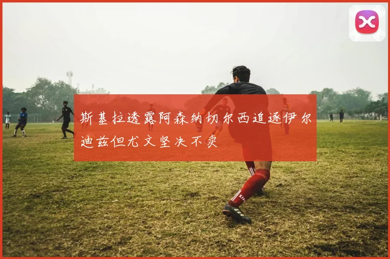 斯基拉透露阿森纳切尔西追逐伊尔迪兹但尤文坚决不卖