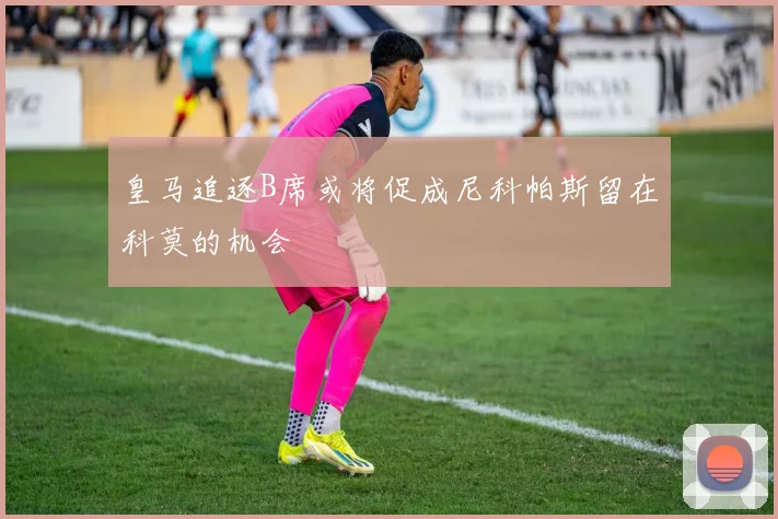 皇马追逐B席或将促成尼科帕斯留在科莫的机会
