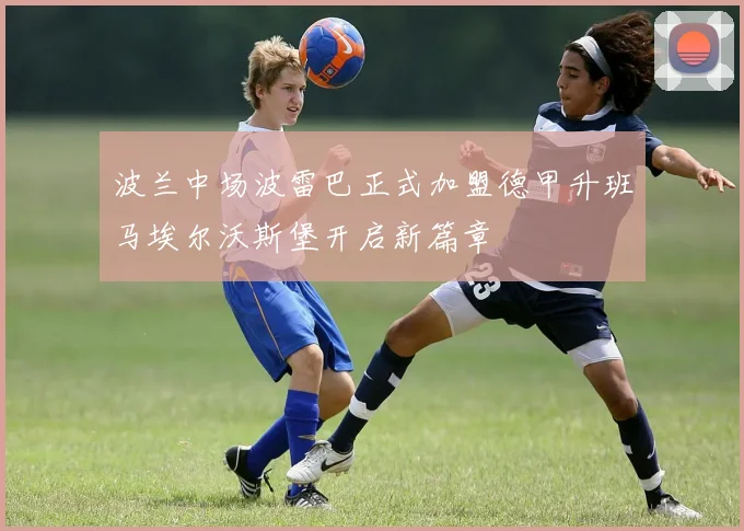 波兰中场波雷巴正式加盟德甲升班马埃尔沃斯堡开启新篇章