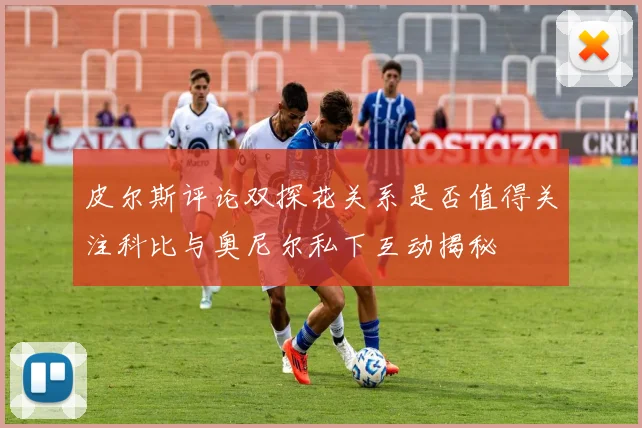 皮尔斯评论双探花关系是否值得关注科比与奥尼尔私下互动揭秘