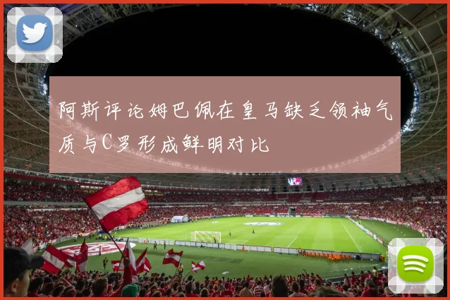 阿斯评论姆巴佩在皇马缺乏领袖气质与C罗形成鲜明对比