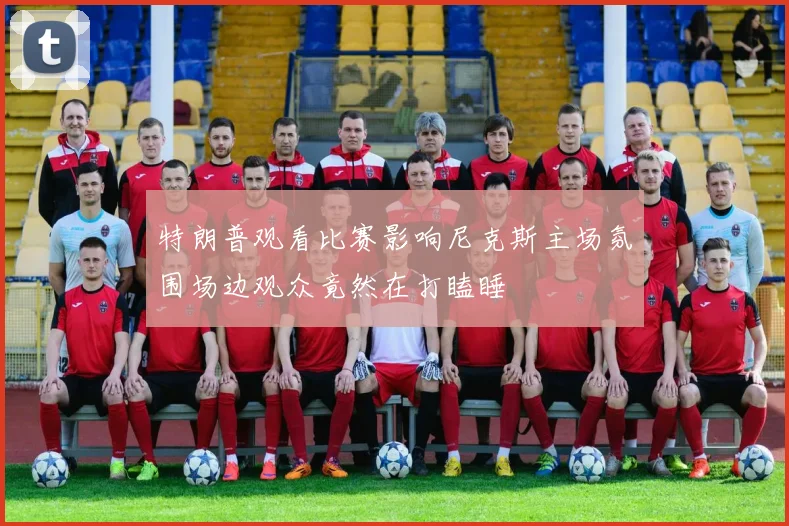 特朗普观看比赛影响尼克斯主场氛围场边观众竟然在打瞌睡