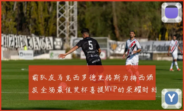 前队友马克西罗德里格斯为梅西颁发全场最佳奖杯喜提MVP的荣耀时刻