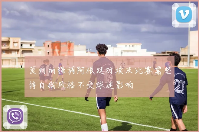 莫利纳强调阿根廷对埃及比赛需坚持自我风格不受球迷影响