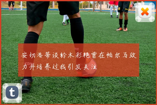 安切洛蒂谈铃木彩艳曾在帕尔马效力并培养过我引发关注