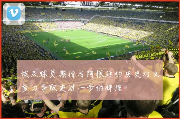 埃及球员期待与阿根廷的历史对决努力争取更进一步的辉煌