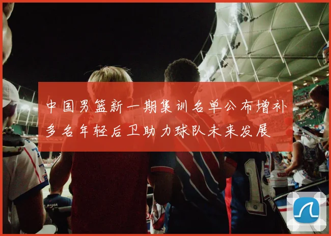 中国男篮新一期集训名单公布增补多名年轻后卫助力球队未来发展