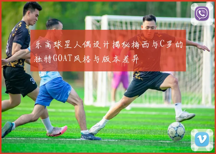 乐高球星人偶设计揭秘梅西与C罗的独特GOAT风格与版本差异