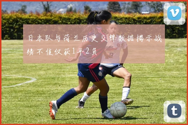 日本队与荷兰历史交锋数据揭示战绩不佳仅获1平2负